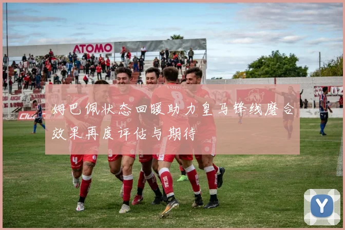 姆巴佩状态回暖助力皇马锋线磨合效果再度评估与期待